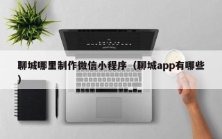 渑池聊城哪里制作微信小程序（聊城app有哪些）