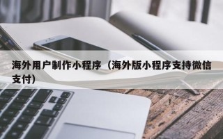 渑池海外用户制作小程序（海外版小程序支持微信支付）