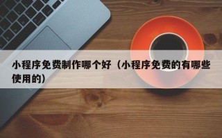 渑池小程序免费制作哪个好（小程序免费的有哪些使用的）